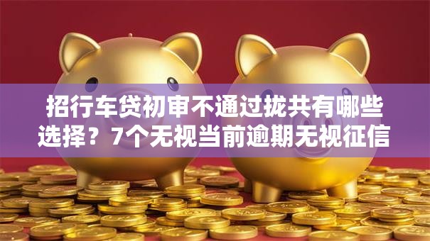 招行车贷初审不通过拢共有哪些选择？7个无视当前逾期无视征信的借款口子详解