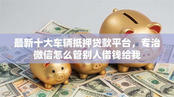最新十大车辆抵押贷款平台,专治微信怎么管别人借钱给我 最新十大车辆抵押贷款平台,专治微信怎么管别人借钱给我