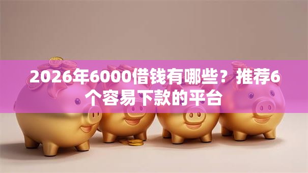 2026年6000借钱有哪些?推荐6个容易下款的平台 2026年6000借钱有哪些?推荐6个容易下款的平台
