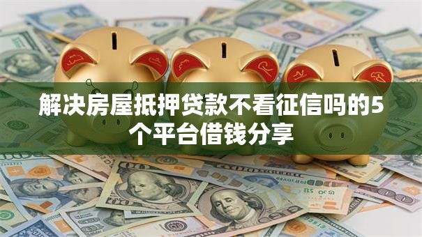 解决房屋抵押贷款不看征信吗的5个平台借钱分享