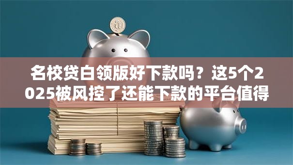 名校贷白领版好下款吗？这5个2025被风控了还能下款的平台值得一试
