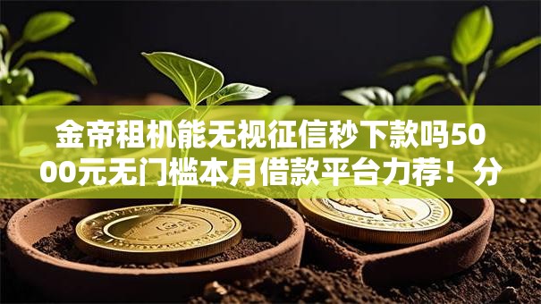 金帝租机能无视征信秒下款吗5000元无门槛本月借款平台力荐!分享小额网贷口子5000元无门槛借款 金帝租机能无视征信秒下款吗5000元无门槛本月借款平台力荐!分享小额网贷口子5000元无门槛借款