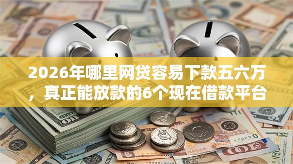 2026年哪里网贷容易下款五六万，真正能放款的6个现在借款平台好借钱推荐