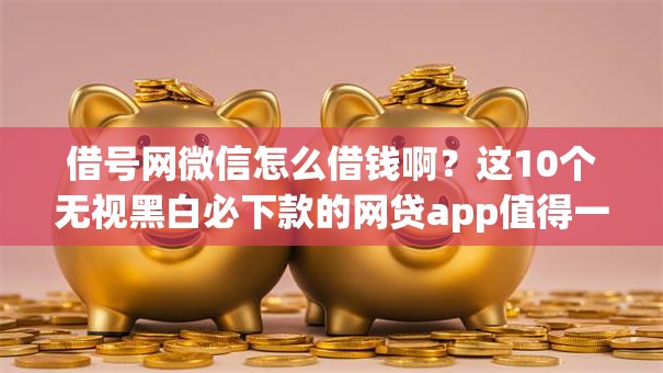 借号网微信怎么借钱啊？这10个无视黑白必下款的网贷app值得一试