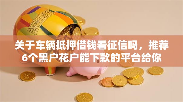 关于车辆抵押借钱看征信吗,推荐6个黑户花户能下款的平台给你 关于车辆抵押借钱看征信吗,推荐6个黑户花户能下款的平台给你