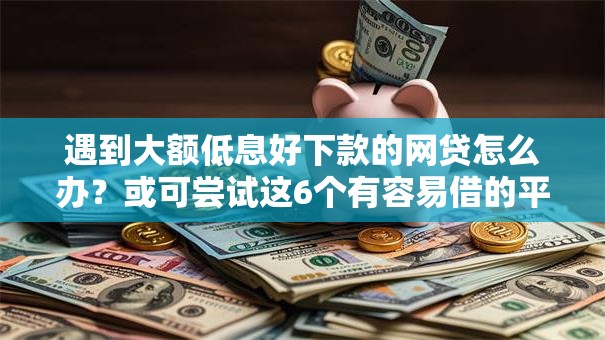 遇到大额低息好下款的网贷怎么办？或可尝试这6个有容易借的平台嘛