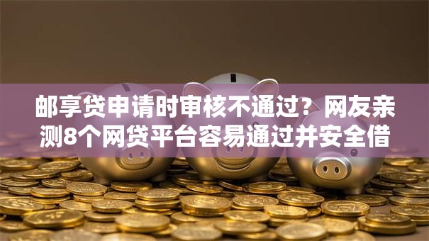 邮享贷申请时审核不通过?网友亲测8个网贷平台容易通过并安全借到款盘点 邮享贷申请时审核不通过?网友亲测8个网贷平台容易通过并安全借到款盘点
