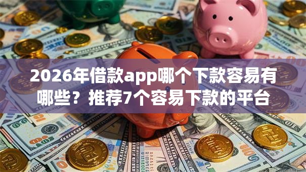2026年借款app哪个下款容易有哪些？推荐7个容易下款的平台