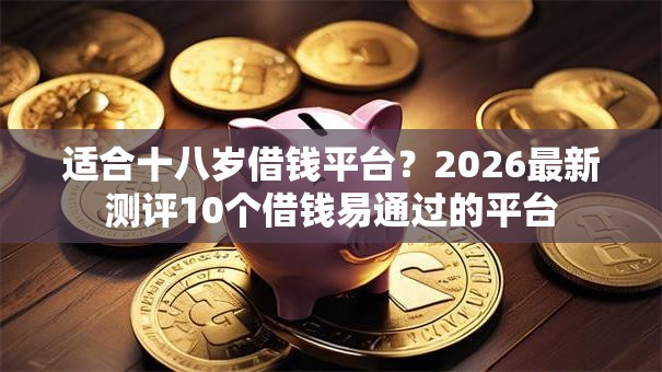 适合十八岁借钱平台？2026最新测评10个借钱易通过的平台