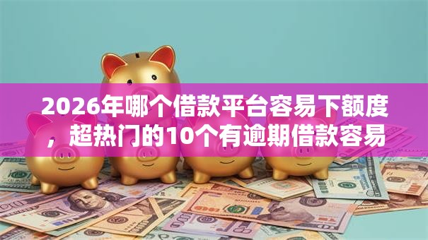 2026年哪个借款平台容易下额度，超热门的10个有逾期借款容易通过的口子推荐