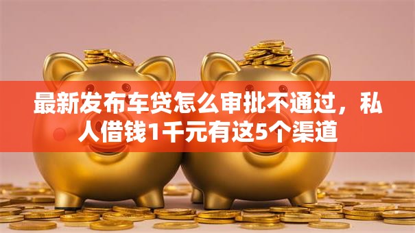 最新发布车贷怎么审批不通过，私人借钱1千元有这5个渠道