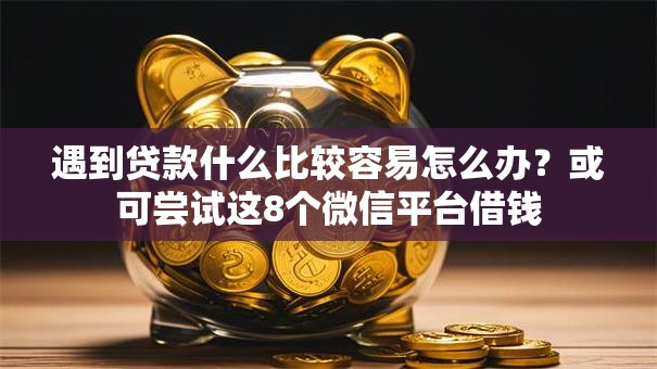 遇到贷款什么比较容易怎么办？或可尝试这8个微信平台借钱