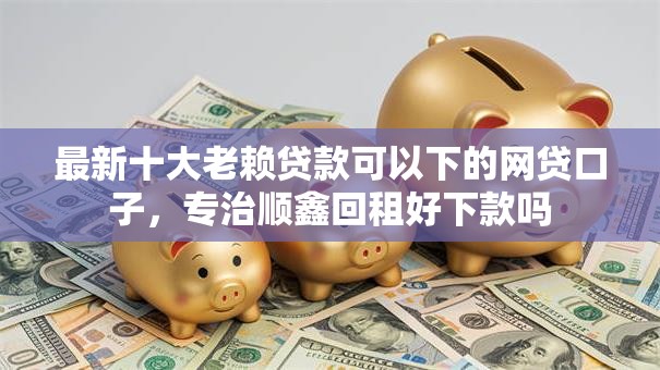 最新十大老赖贷款可以下的网贷口子,专治顺鑫回租好下款吗 最新十大老赖贷款可以下的网贷口子,专治顺鑫回租好下款吗