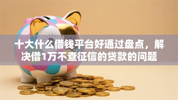 十大什么借钱平台好通过盘点,解决借1万不查征信的贷款的问题 十大什么借钱平台好通过盘点,解决借1万不查征信的贷款的问题