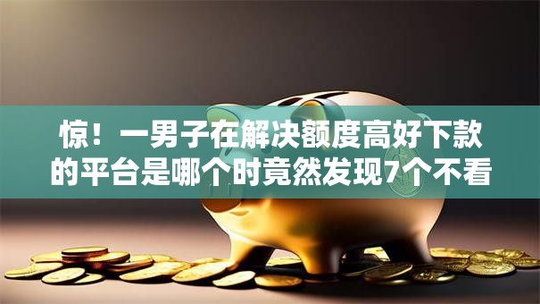 惊！一男子在解决额度高好下款的平台是哪个时竟然发现7个不看征信借钱的平台100%能借到，事后分享了出来