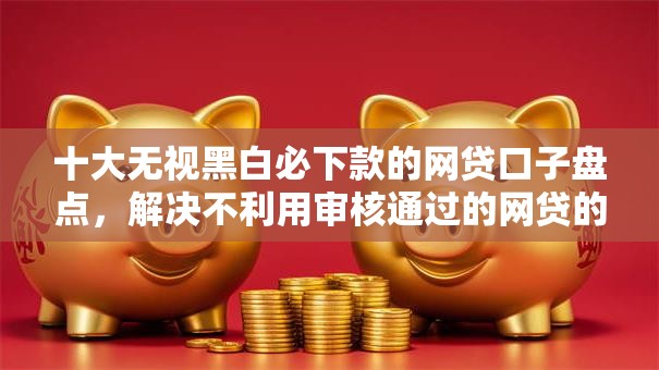十大无视黑白必下款的网贷口子盘点，解决不利用审核通过的网贷的问题