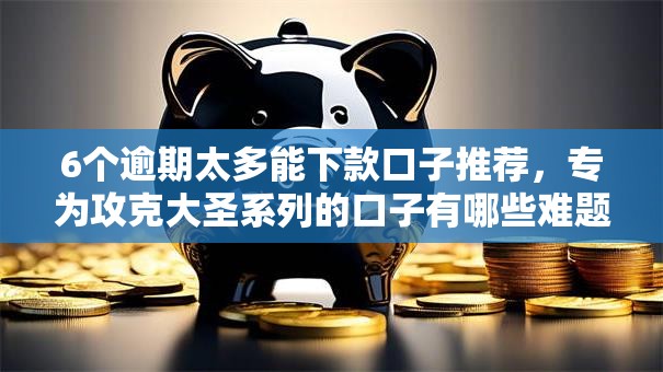 6个逾期太多能下款口子推荐，专为攻克大圣系列的口子有哪些难题