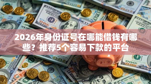 2026年身份证号在哪能借钱有哪些?推荐5个容易下款的平台 2026年身份证号在哪能借钱有哪些?推荐5个容易下款的平台