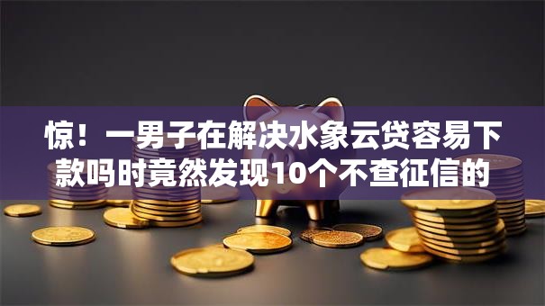 惊！一男子在解决水象云贷容易下款吗时竟然发现10个不查征信的借钱平台，事后分享了出来