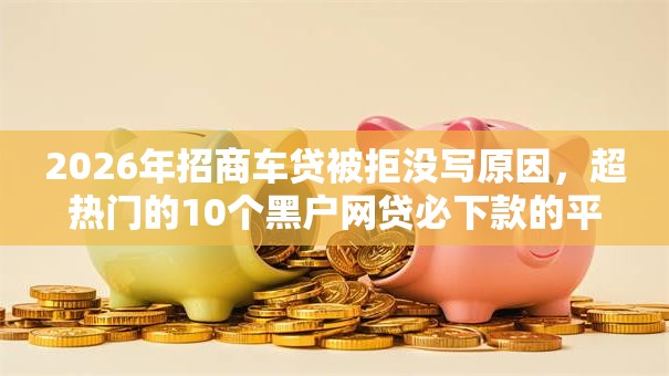 2026年招商车贷被拒没写原因，超热门的10个黑户网贷必下款的平台推荐
