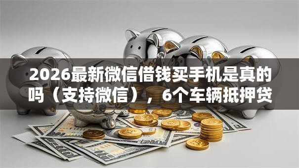 2026最新微信借钱买手机是真的吗(支持微信),6个车辆抵押贷款正规平台无私分享 2026最新微信借钱买手机是真的吗(支持微信),6个车辆抵押贷款正规平台无私分享