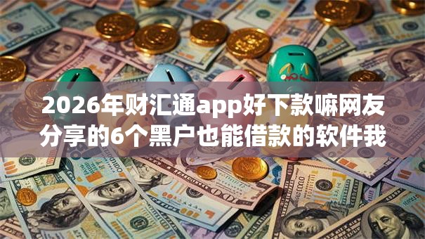 2026年财汇通app好下款嘛网友分享的6个黑户也能借款的软件我觉得不错！