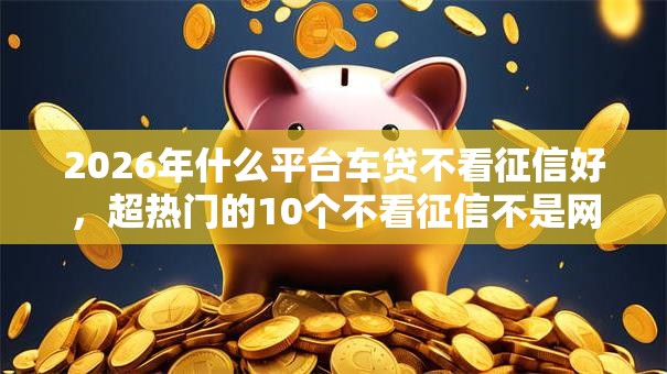 2026年什么平台车贷不看征信好，超热门的10个不看征信不是网贷平台推荐