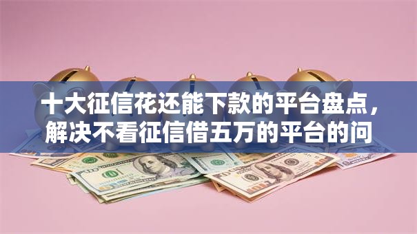 十大征信花还能下款的平台盘点,解决不看征信借五万的平台的问题 十大征信花还能下款的平台盘点,解决不看征信借五万的平台的问题