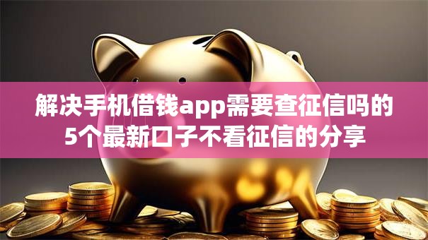 解决手机借钱app需要查征信吗的5个最新口子不看征信的分享 解决手机借钱app需要查征信吗的5个最新口子不看征信的分享