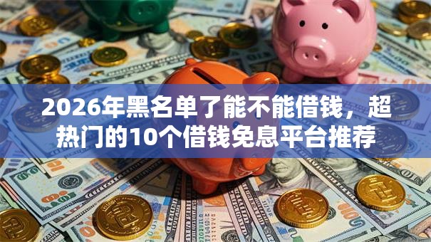2026年黑名单了能不能借钱，超热门的10个借钱免息平台推荐