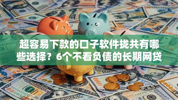 超容易下款的口子软件拢共有哪些选择？6个不看负债的长期网贷口子详解