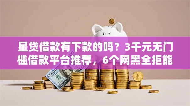 星贷借款有下款的吗？3千元无门槛借款平台推荐，6个网黑全拒能下款的口子盘点