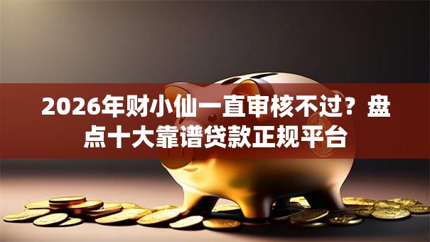2026年财小仙一直审核不过？盘点十大靠谱贷款正规平台