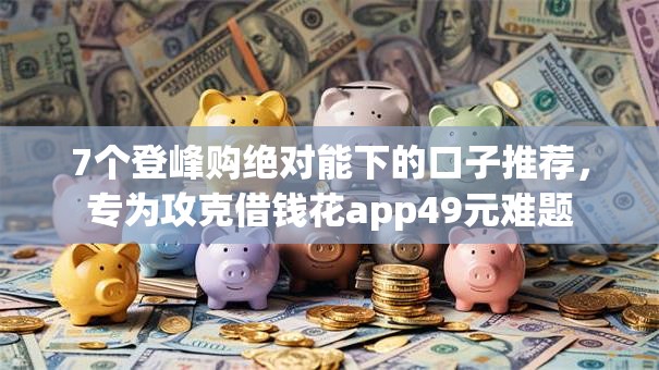 7个登峰购绝对能下的口子推荐,专为攻克借钱花app49元难题 7个登峰购绝对能下的口子推荐,专为攻克借钱花app49元难题