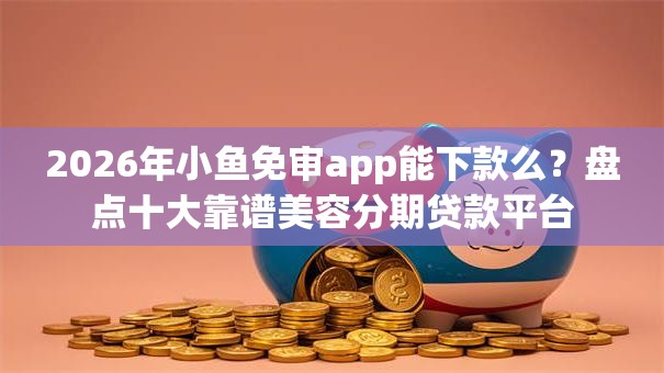 2026年小鱼免审app能下款么？盘点十大靠谱美容分期贷款平台