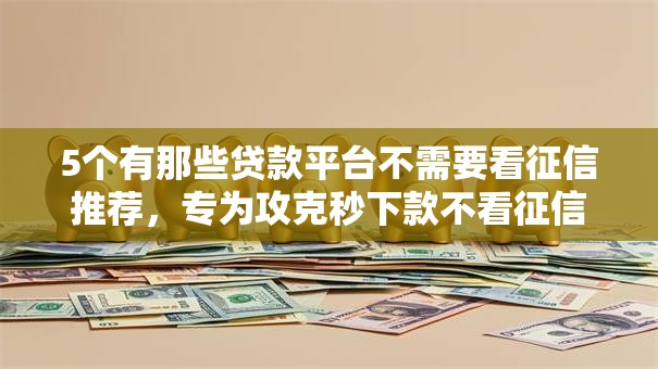 5个有那些贷款平台不需要看征信推荐，专为攻克秒下款不看征信的软件难题