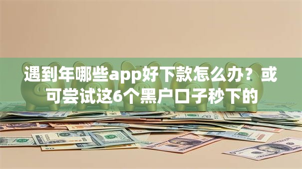 遇到年哪些app好下款怎么办?或可尝试这6个黑户口子秒下的 遇到年哪些app好下款怎么办?或可尝试这6个黑户口子秒下的