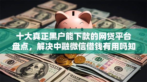 十大真正黑户能下款的网贷平台盘点，解决中融微信借钱有用吗知乎的问题