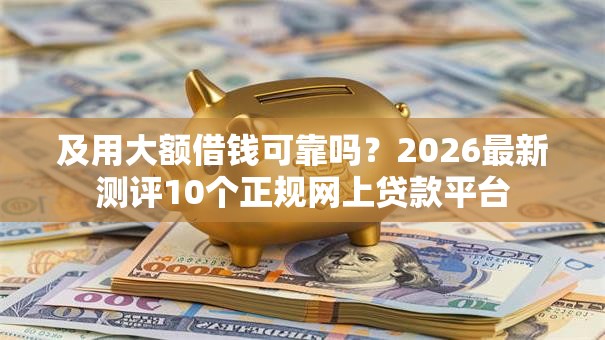 及用大额借钱可靠吗?2026最新测评10个正规网上贷款平台 及用大额借钱可靠吗?2026最新测评10个正规网上贷款平台