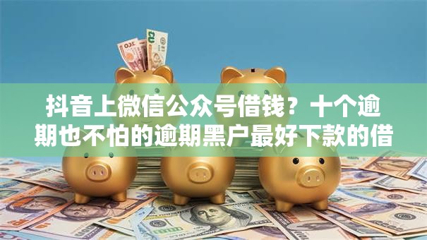 抖音上微信公众号借钱？十个逾期也不怕的逾期黑户最好下款的借钱平台