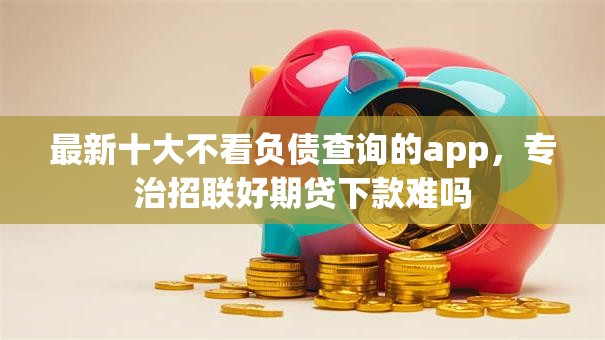 最新十大不看负债查询的app，专治招联好期贷下款难吗