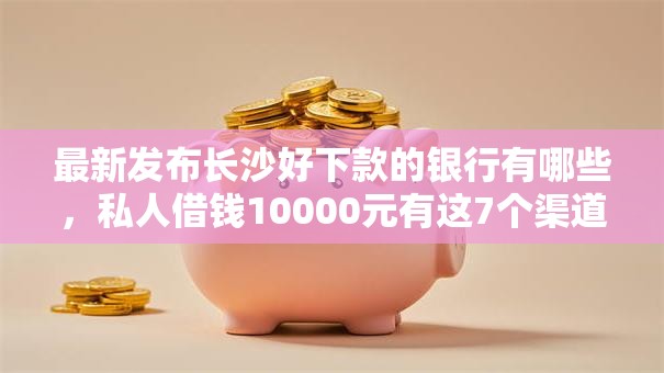 最新发布长沙好下款的银行有哪些，私人借钱10000元有这7个渠道
