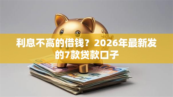 利息不高的借钱?2026年最新发的7款贷款口子 利息不高的借钱?2026年最新发的7款贷款口子