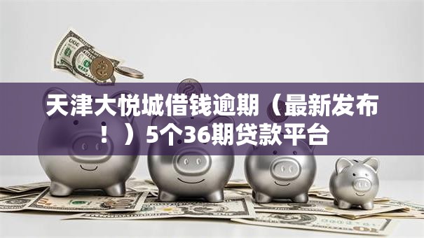 天津大悦城借钱逾期（最新发布！）5个36期贷款平台