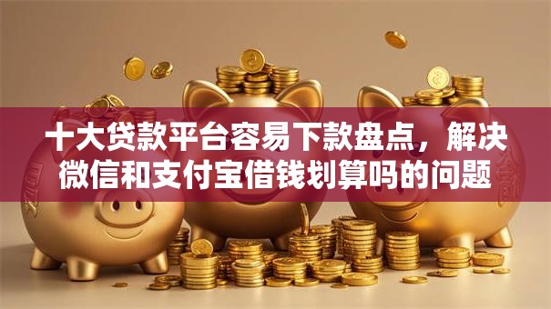 十大贷款平台容易下款盘点，解决微信和支付宝借钱划算吗的问题