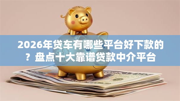 2026年贷车有哪些平台好下款的？盘点十大靠谱贷款中介平台