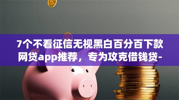 7个不看征信无视黑白百分百下款网贷app推荐，专为攻克借钱贷-借钱app难题
