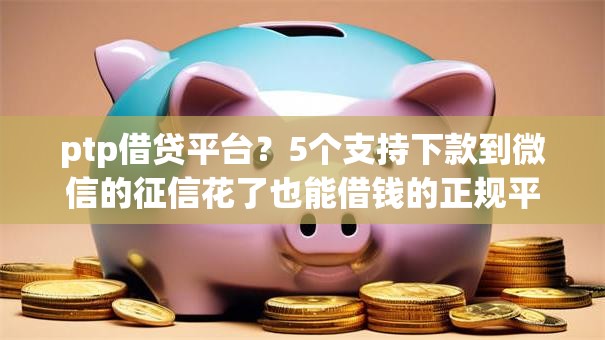 ptp借贷平台?5个支持下款到微信的征信花了也能借钱的正规平台 ptp借贷平台?5个支持下款到微信的征信花了也能借钱的正规平台