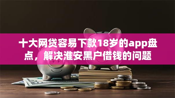 十大网贷容易下款18岁的app盘点，解决淮安黑户借钱的问题