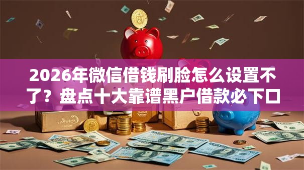 2026年微信借钱刷脸怎么设置不了？盘点十大靠谱黑户借款必下口子2025